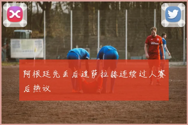 阿根廷先丢后追萨拉赫连续过人赛后热议