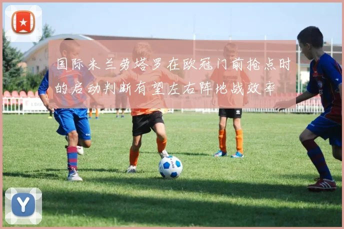 国际米兰劳塔罗在欧冠门前抢点时的启动判断有望左右阵地战效率