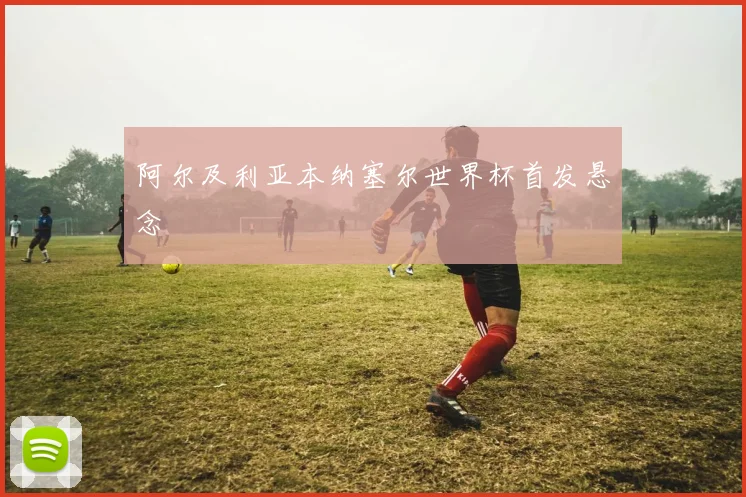 阿尔及利亚本纳塞尔世界杯首发悬念
