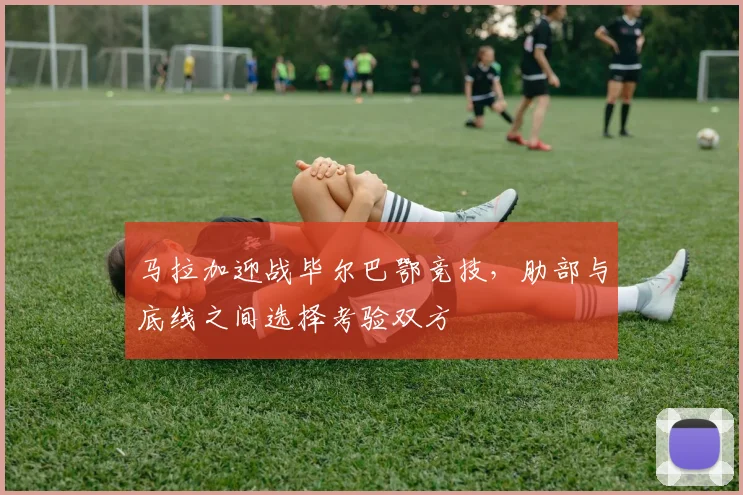 马拉加迎战毕尔巴鄂竞技,肋部与底线之间选择考验双方
