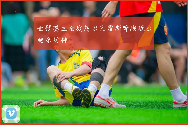 世预赛主场战阿尔瓦雷斯锋线连击绝杀封神
