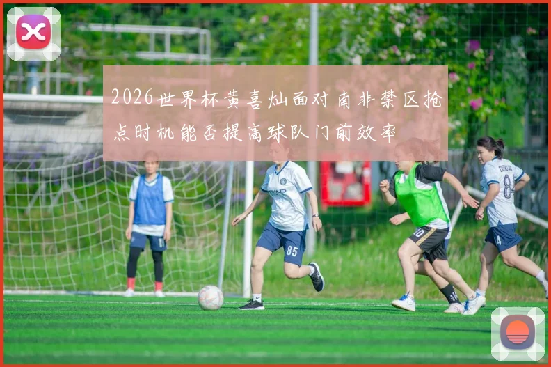 2026世界杯黄喜灿面对南非禁区抢点时机能否提高球队门前效率