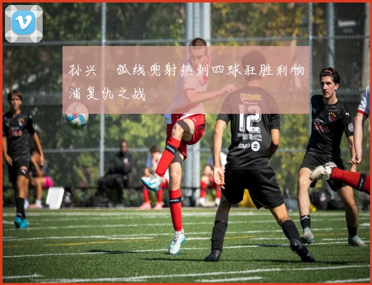 孙兴慜弧线兜射热刺四球狂胜利物浦复仇之战