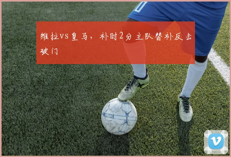 维拉vs皇马，补时2分主队替补反击破门