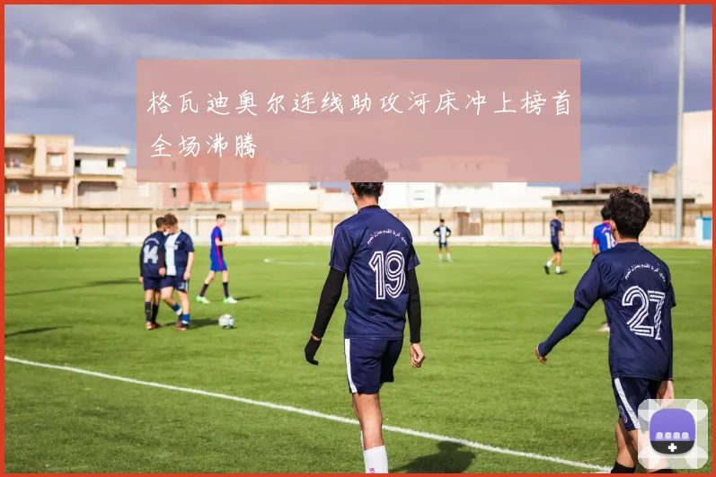 格瓦迪奥尔连线助攻河床冲上榜首全场沸腾