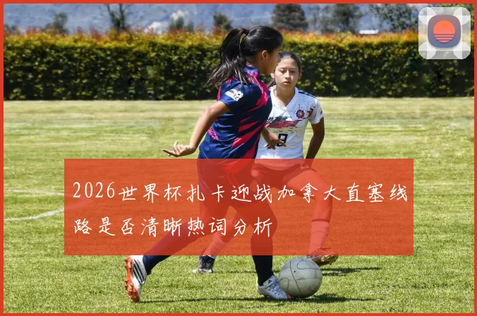 2026世界杯扎卡迎战加拿大直塞线路是否清晰热词分析