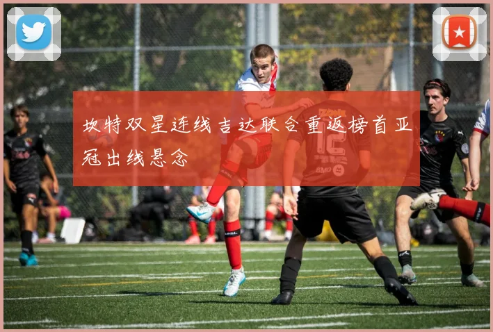 坎特双星连线吉达联合重返榜首亚冠出线悬念